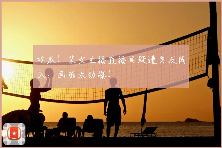 吃瓜！某女主播直播间疑遭男友闯入，画面太劲爆！