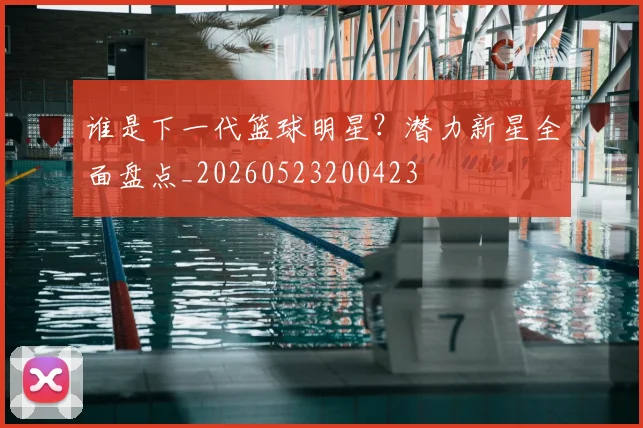 谁是下一代篮球明星？潜力新星全面盘点_20260523200423