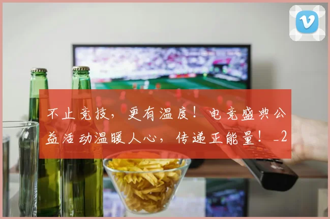 不止竞技，更有温度！电竞盛典公益活动温暖人心，传递正能量！_20260702175249