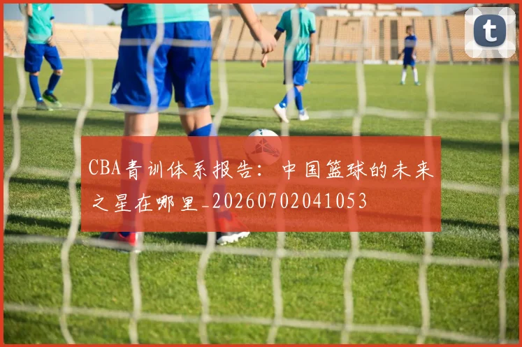 CBA青训体系报告：中国篮球的未来之星在哪里_20260702041053