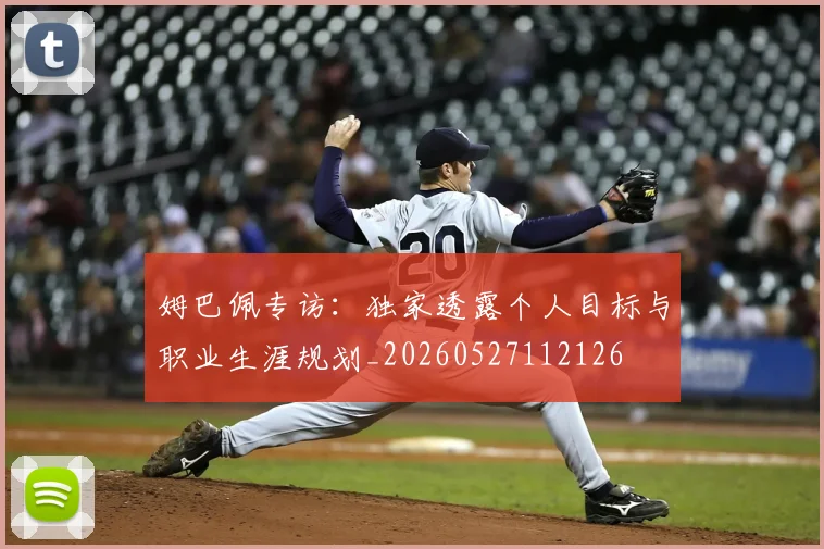 姆巴佩专访：独家透露个人目标与职业生涯规划_20260527112126