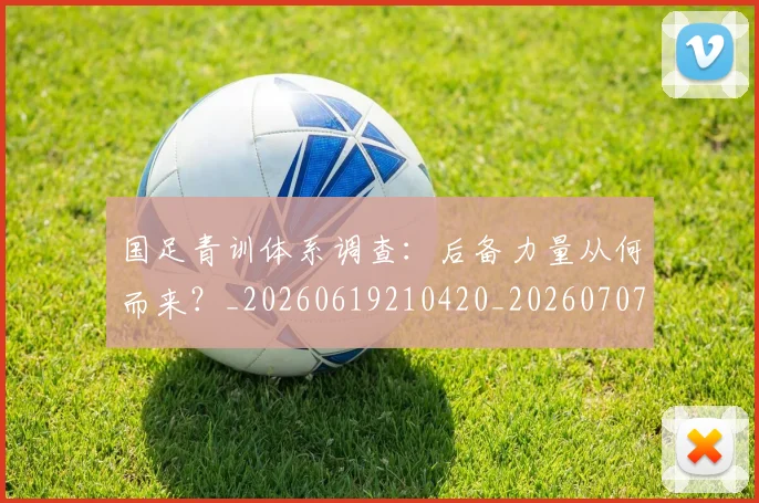 国足青训体系调查：后备力量从何而来？_20260619210420_20260707015917