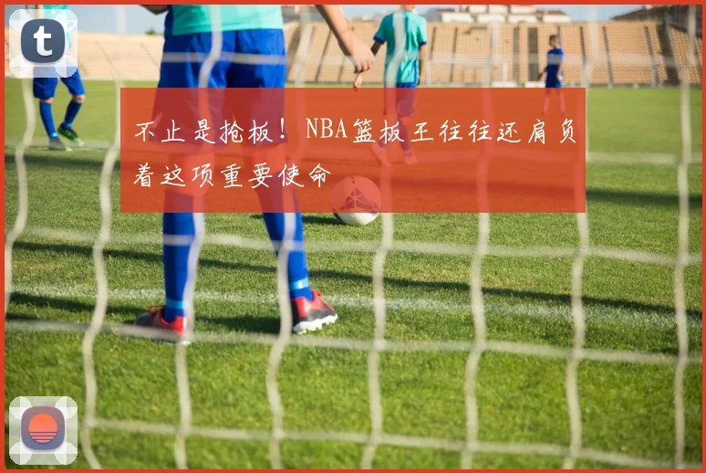 不止是抢板！NBA篮板王往往还肩负着这项重要使命