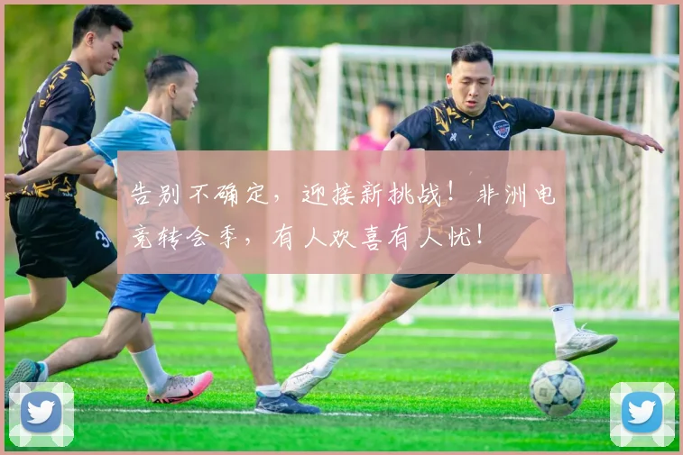 告别不确定，迎接新挑战！非洲电竞转会季，有人欢喜有人忧！