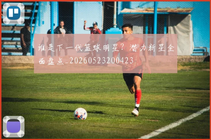 谁是下一代篮球明星?潜力新星全面盘点_20260523200423