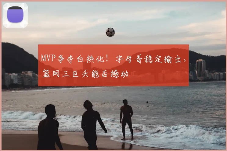 MVP争夺白热化！字母哥稳定输出，篮网三巨头能否撼动