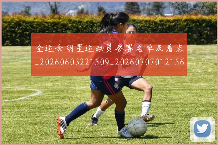 全运会明星运动员参赛名单及看点_20260603221509_20260707012156