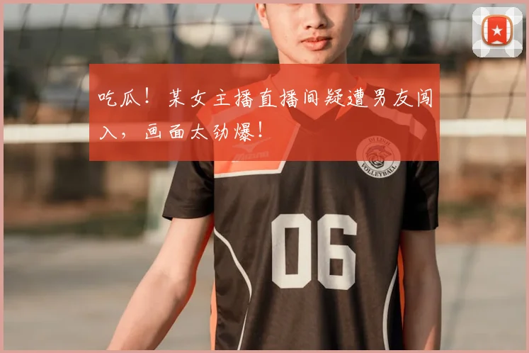 吃瓜！某女主播直播间疑遭男友闯入，画面太劲爆！