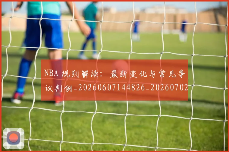 NBA 规则解读：最新变化与常见争议判例_20260607144826_20260702044831