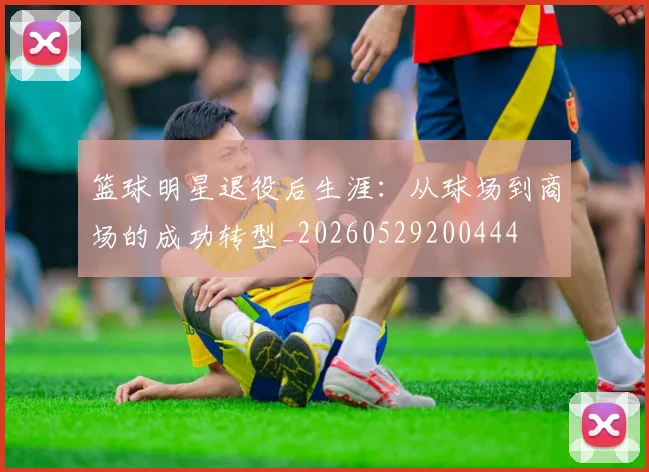 篮球明星退役后生涯:从球场到商场的成功转型_20260529200444