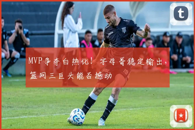 MVP争夺白热化！字母哥稳定输出，篮网三巨头能否撼动